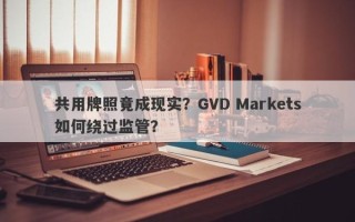 共用牌照竟成现实？GVD Markets如何绕过监管？