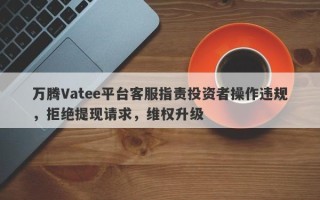 万腾Vatee平台客服指责投资者操作违规，拒绝提现请求，维权升级