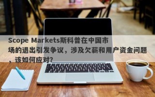 Scope Markets斯科普在中国市场的退出引发争议，涉及欠薪和用户资金问题，该如何应对？