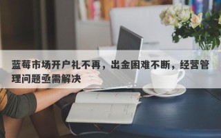 蓝莓市场开户礼不再，出金困难不断，经营管理问题亟需解决