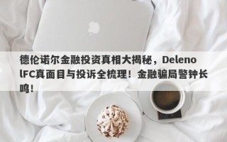 德伦诺尔金融投资真相大揭秘，DelenolFC真面目与投诉全梳理！金融骗局警钟长鸣！