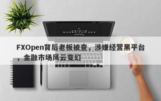 FXOpen背后老板被查，涉嫌经营黑平台，金融市场风云变幻