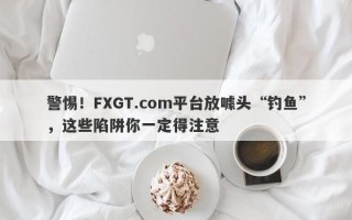 警惕！FXGT.com平台放噱头“钓鱼”，这些陷阱你一定得注意