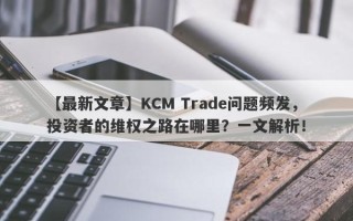 【最新文章】KCM Trade问题频发，投资者的维权之路在哪里？一文解析！