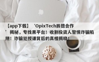 【app下载】‘OpixTech辰德合作’揭秘，专找黑平台！收割投资人警惕诈骗陷阱！诈骗犯授课背后的真相揭晓！