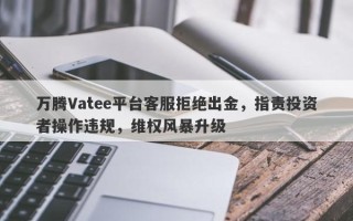 万腾Vatee平台客服拒绝出金，指责投资者操作违规，维权风暴升级