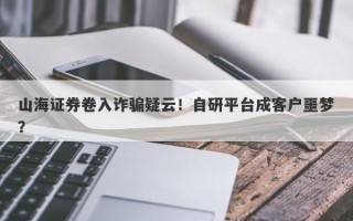 山海证券卷入诈骗疑云！自研平台成客户噩梦？