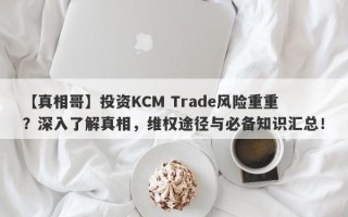 【真相哥】投资KCM Trade风险重重？深入了解真相，维权途径与必备知识汇总！