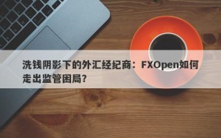 洗钱阴影下的外汇经纪商：FXOpen如何走出监管困局？