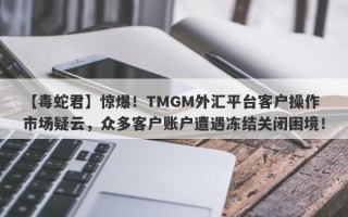 【毒蛇君】惊爆！TMGM外汇平台客户操作市场疑云，众多客户账户遭遇冻结关闭困境！