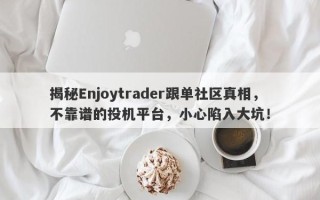 揭秘Enjoytrader跟单社区真相，不靠谱的投机平台，小心陷入大坑！