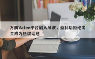 万腾Vatee平台陷入风波，盈利后拒绝出金成为热议话题