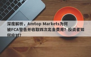 深度解析，Amtop Markets为何被FCA警告并收取四次出金费用？投资者如何应对？