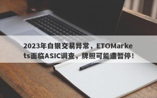 2023年白银交易异常，ETOMarkets面临ASIC调查，牌照可能遭暂停！