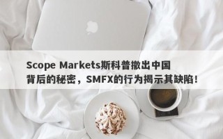 Scope Markets斯科普撤出中国背后的秘密，SMFX的行为揭示其缺陷！