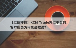 【汇圈神探】KCM Trade外汇平台的客户服务为何总是推诿？