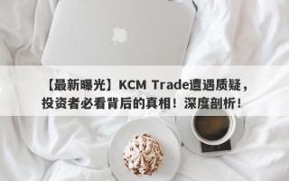 【最新曝光】KCM Trade遭遇质疑，投资者必看背后的真相！深度剖析！