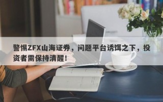 警惕ZFX山海证券，问题平台诱饵之下，投资者需保持清醒！