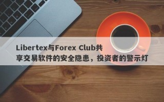 Libertex与Forex Club共享交易软件的安全隐患，投资者的警示灯