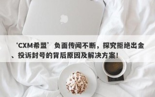 ‘CXM希盟’负面传闻不断，探究拒绝出金、投诉封号的背后原因及解决方案！