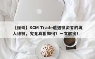 【懂哥】KCM Trade遭遇投资者的坑人维权，究竟真相如何？一文解密！