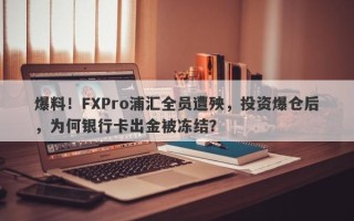 爆料！FXPro浦汇全员遭殃，投资爆仓后，为何银行卡出金被冻结？