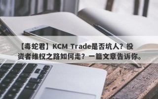 【毒蛇君】KCM Trade是否坑人？投资者维权之路如何走？一篇文章告诉你。