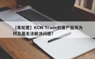 【毒蛇君】KCM Trade的客户服务为何总是无法解决问题？