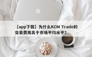 【app下载】为什么KCM Trade的交易费用高于市场平均水平？