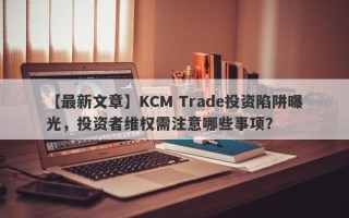 【最新文章】KCM Trade投资陷阱曝光，投资者维权需注意哪些事项？