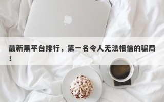 最新黑平台排行，第一名令人无法相信的骗局！