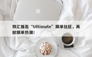 铁汇推出“Ultimate”跟单社区，再掀跟单热潮！