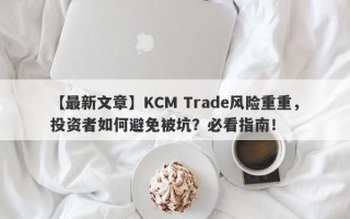 【最新文章】KCM Trade风险重重，投资者如何避免被坑？必看指南！