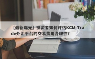 【最新曝光】投资者如何评估KCM Trade外汇平台的交易费用合理性？