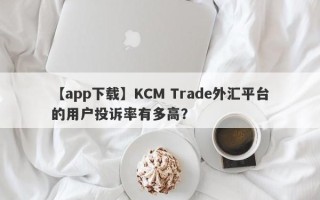 【app下载】KCM Trade外汇平台的用户投诉率有多高？