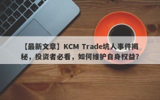 【最新文章】KCM Trade坑人事件揭秘，投资者必看，如何维护自身权益？