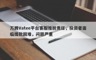 万腾Vatee平台客服推脱责任，投资者面临提款困难，问题严重