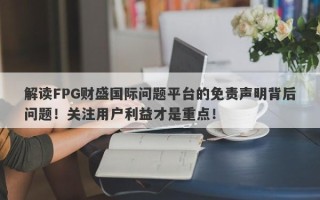 解读FPG财盛国际问题平台的免责声明背后问题！关注用户利益才是重点！