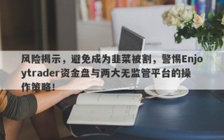 风险揭示，避免成为韭菜被割，警惕Enjoytrader资金盘与两大无监管平台的操作策略！