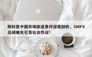 斯科普中国市场撤退事件深度剖析，SMFX丑闻曝光引发社会热议！