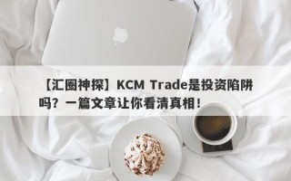 【汇圈神探】KCM Trade是投资陷阱吗？一篇文章让你看清真相！