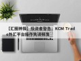 【汇圈神探】投资者警告：KCM Trade外汇平台操作失误频发