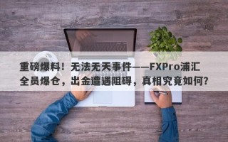 重磅爆料！无法无天事件——FXPro浦汇全员爆仓，出金遭遇阻碍，真相究竟如何？