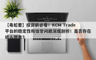 【毒蛇君】投资前必看！KCM Trade平台的稳定性和信誉问题深度剖析！是否存在坑人现象？