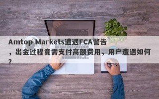 Amtop Markets遭遇FCA警告，出金过程竟需支付高额费用，用户遭遇如何？