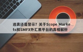 逃离还是警示？关于Scope Markets和SMFX外汇黑平台的真相解析