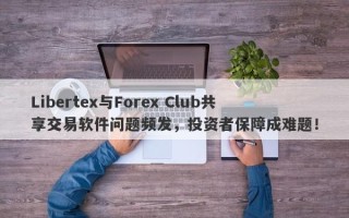 Libertex与Forex Club共享交易软件问题频发，投资者保障成难题！