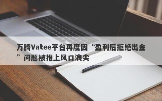 万腾Vatee平台再度因“盈利后拒绝出金”问题被推上风口浪尖