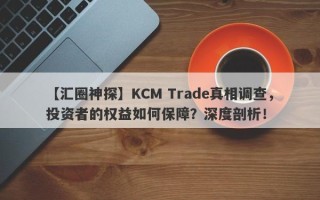 【汇圈神探】KCM Trade真相调查，投资者的权益如何保障？深度剖析！