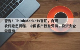 警告！ThinkMarkets智汇，自研软件隐患揭秘，中国客户权益受损，投资安全需谨慎！